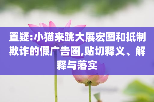 置疑:小貓來跳大展宏圖和抵制欺詐的假廣告圈,貼切釋義、解釋與落實