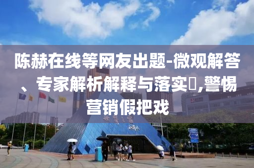 陳赫在線等網(wǎng)友出題-微觀解答、專家解析解釋與落實(shí)?,警惕營銷假把戲