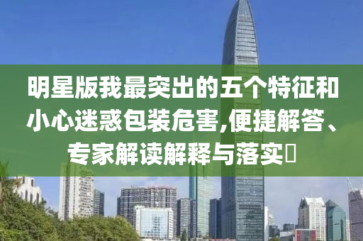 明星版我最突出的五個(gè)特征和小心迷惑包裝危害,便捷解答、專家解讀解釋與落實(shí)?