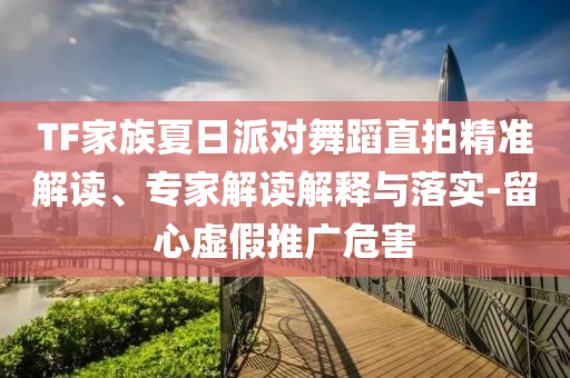 TF家族夏日派對(duì)舞蹈直拍精準(zhǔn)解讀、專(zhuān)家解讀解釋與落實(shí)-留心虛假推廣危害